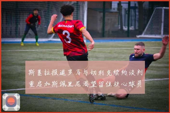 斯基拉报道罗马与切利克续约谈判重启加斯佩里尼渴望留住核心球员