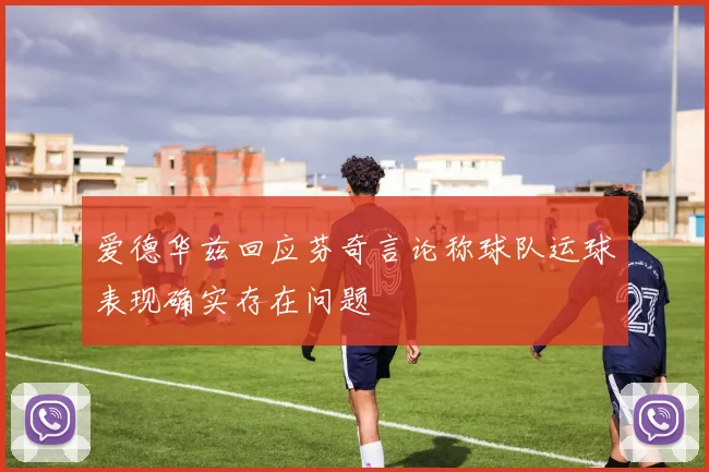 爱德华兹回应芬奇言论称球队运球表现确实存在问题