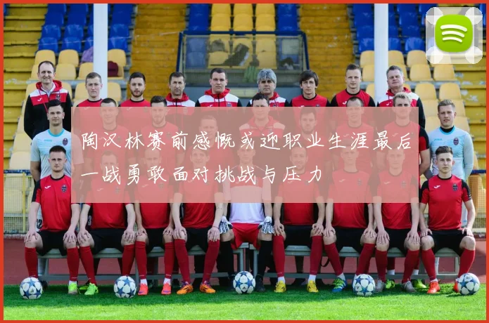 陶汉林赛前感慨或迎职业生涯最后一战勇敢面对挑战与压力