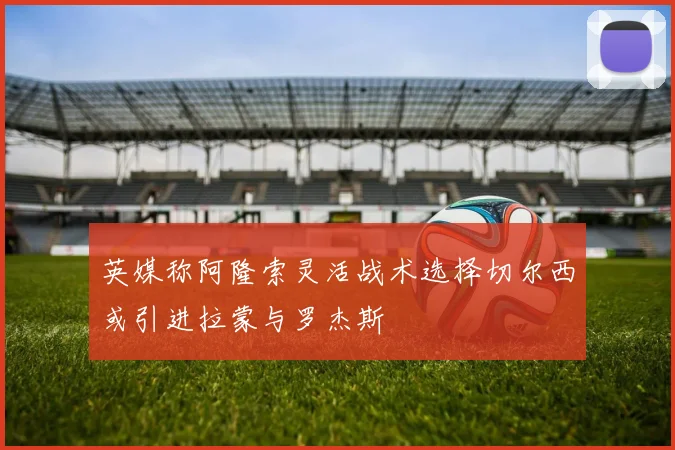 英媒称阿隆索灵活战术选择切尔西或引进拉蒙与罗杰斯