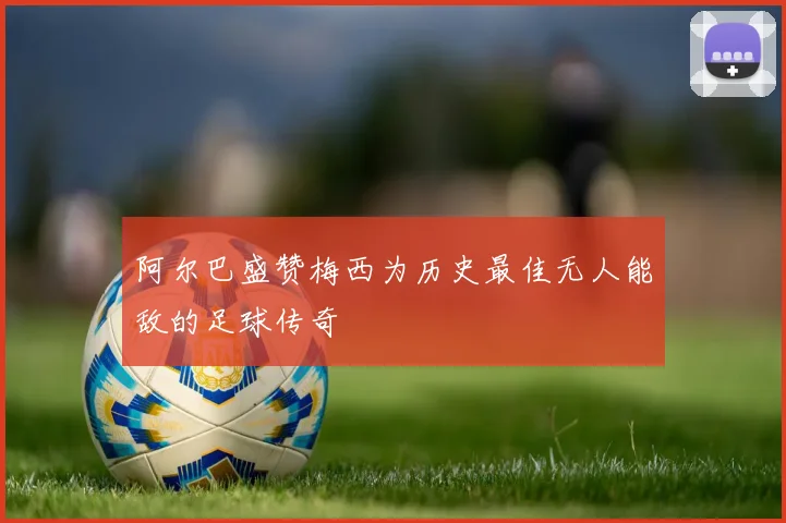 阿尔巴盛赞梅西为历史最佳无人能敌的足球传奇