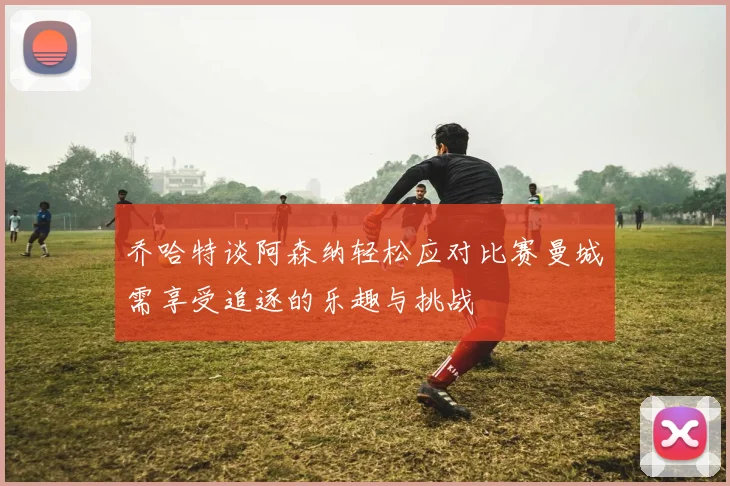 乔哈特谈阿森纳轻松应对比赛曼城需享受追逐的乐趣与挑战