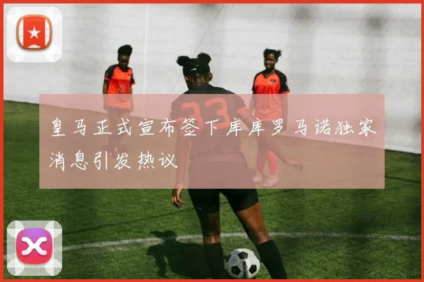 皇马正式宣布签下库库罗马诺独家消息引发热议