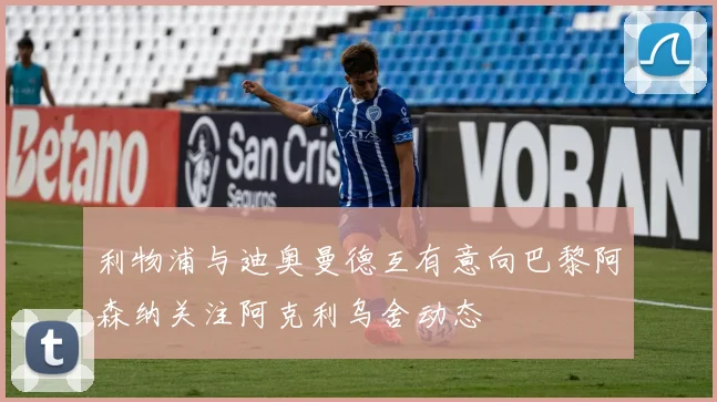 利物浦与迪奥曼德互有意向巴黎阿森纳关注阿克利乌舍动态