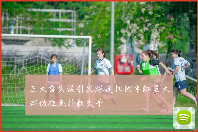 王大雷失误引发球迷担忧年龄虽大却仍难免扑救失手